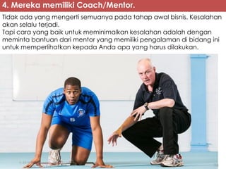 4. Mereka memiliki Coach/Mentor.
Tidak ada yang mengerti semuanya pada tahap awal bisnis. Kesalahan
akan selalu terjadi.
Tapi cara yang baik untuk meminimalkan kesalahan adalah dengan
meminta bantuan dari mentor yang memiliki pengalaman di bidang ini
untuk memperlihatkan kepada Anda apa yang harus dilakukan.
 