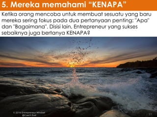 Ketika orang mencoba untuk membuat sesuatu yang baru
mereka sering fokus pada dua pertanyaan penting: "Apa"
dan "Bagaimana". Disisi lain, Entrepreneur yang sukses
sebaiknya juga bertanya KENAPA?
5. Mereka memahami “KENAPA”
 