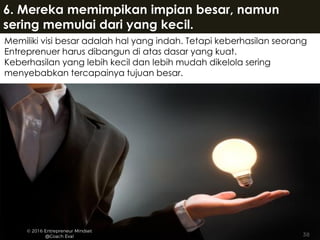 Memiliki visi besar adalah hal yang indah. Tetapi keberhasilan seorang
Entreprenuer harus dibangun di atas dasar yang kuat.
Keberhasilan yang lebih kecil dan lebih mudah dikelola sering
menyebabkan tercapainya tujuan besar.
6. Mereka memimpikan impian besar, namun
sering memulai dari yang kecil.
 