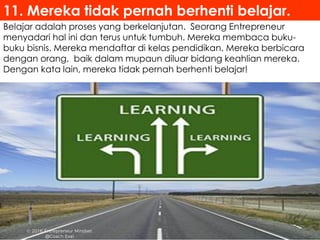 Belajar adalah proses yang berkelanjutan. Seorang Entrepreneur
menyadari hal ini dan terus untuk tumbuh. Mereka membaca buku-
buku bisnis. Mereka mendaftar di kelas pendidikan. Mereka berbicara
dengan orang, baik dalam mupaun diluar bidang keahlian mereka.
Dengan kata lain, mereka tidak pernah berhenti belajar!
11. Mereka tidak pernah berhenti belajar.
 