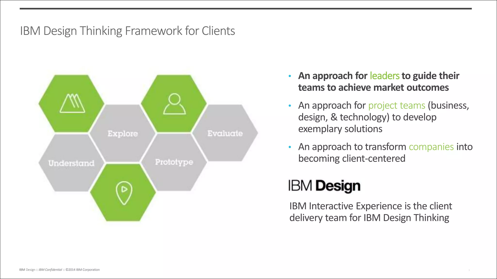 IBM Design :: IBM Confidential :: ©2014 IBM CorporationIBM Design :: IBM Confidential :: ©2014 IBM Corporation 1
7
IBM Design Thinking Framework for Clients
• An approach for leaders to guide their
teams to achieve market outcomes
• An approach for project teams (business,
design, & technology) to develop
exemplary solutions
• An approach to transform companies into
becoming client-centered
IBM Interactive Experience is the client
delivery team for IBM Design Thinking
 