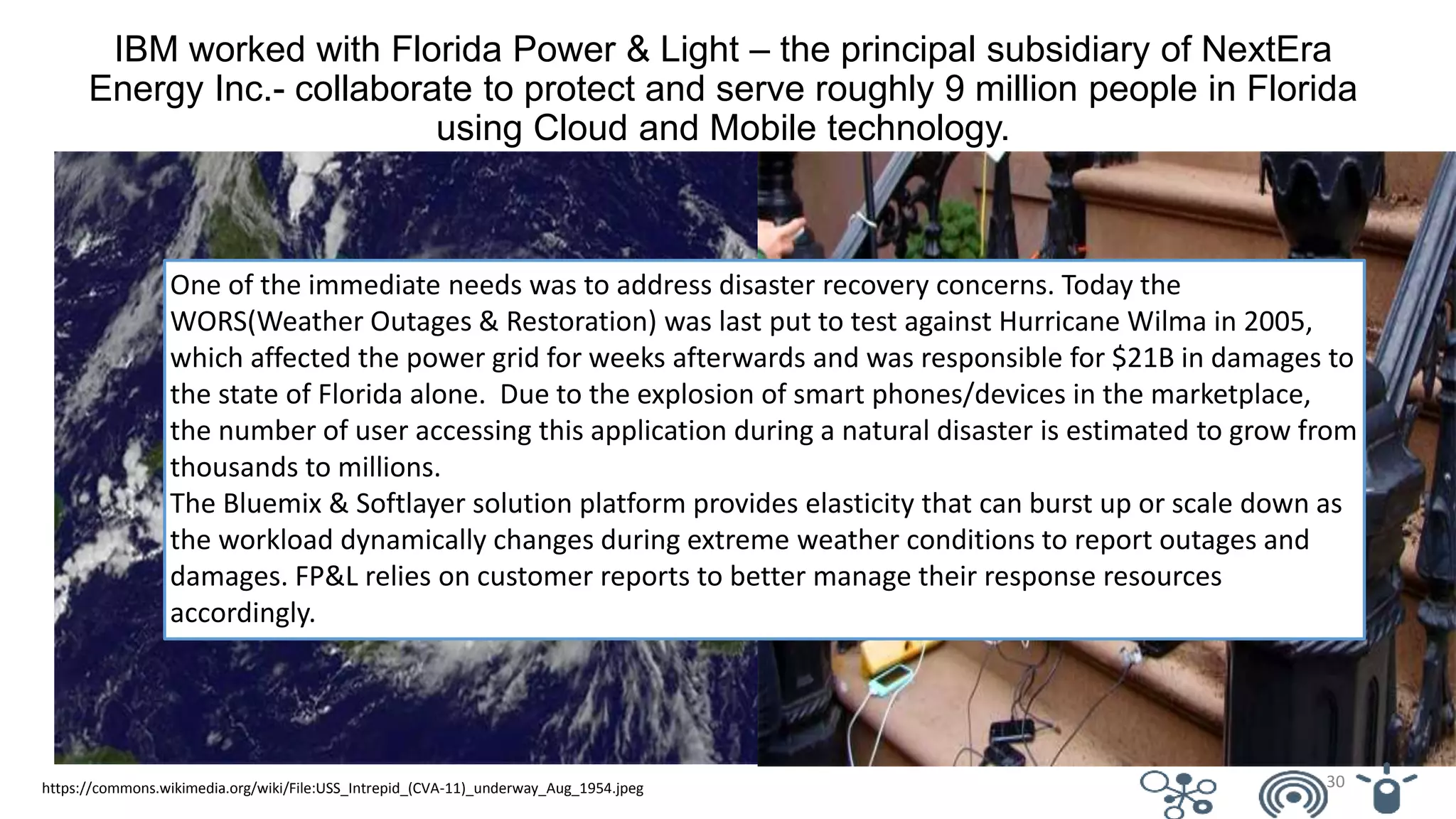 https://commons.wikimedia.org/wiki/File:USS_Intrepid_(CVA-11)_underway_Aug_1954.jpeg
IBM worked with Florida Power & Light – the principal subsidiary of NextEra
Energy Inc.- collaborate to protect and serve roughly 9 million people in Florida
using Cloud and Mobile technology.
One of the immediate needs was to address disaster recovery concerns. Today the
WORS(Weather Outages & Restoration) was last put to test against Hurricane Wilma in 2005,
which affected the power grid for weeks afterwards and was responsible for $21B in damages to
the state of Florida alone. Due to the explosion of smart phones/devices in the marketplace,
the number of user accessing this application during a natural disaster is estimated to grow from
thousands to millions.
The Bluemix & Softlayer solution platform provides elasticity that can burst up or scale down as
the workload dynamically changes during extreme weather conditions to report outages and
damages. FP&L relies on customer reports to better manage their response resources
accordingly.
30
 