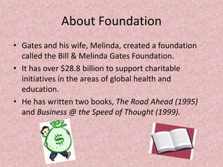 About Foundation
• Gates and his wife, Melinda, created a foundation
called the Bill & Melinda Gates Foundation.
• It has over $28.8 billion to support charitable
initiatives in the areas of global health and
education.
• He has written two books, The Road Ahead (1995)
and Business @ the Speed of Thought (1999).
 