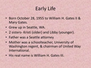 Early Life
• Born October 28, 1955 to William H. Gates II &
Mary Gates.
• Grew up in Seattle, WA.
• 2 sisters- Kristi (older) and Libby (younger).
• Father was a Seattle attorney
• Mother was a schoolteacher, University of
Washington regent, & chairman of United Way
International.
• His real name is William H. Gates III.
 
