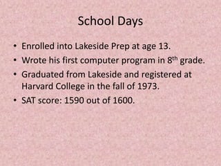 School Days
• Enrolled into Lakeside Prep at age 13.
• Wrote his first computer program in 8th grade.
• Graduated from Lakeside and registered at
Harvard College in the fall of 1973.
• SAT score: 1590 out of 1600.
 