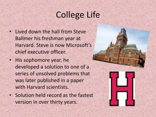 College Life
• Lived down the hall from Steve
Ballmer his freshman year at
Harvard. Steve is now Microsoft’s
chief executive officer.
• His sophomore year, he
developed a solution to one of a
series of unsolved problems that
was later published in a paper
with Harvard scientists.
• Solution held record as the fastest
version in over thirty years.
 