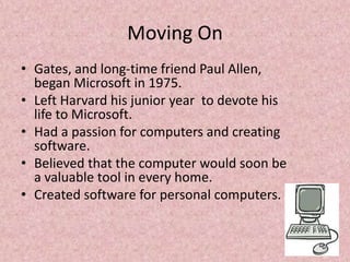 Moving On
• Gates, and long-time friend Paul Allen,
began Microsoft in 1975.
• Left Harvard his junior year to devote his
life to Microsoft.
• Had a passion for computers and creating
software.
• Believed that the computer would soon be
a valuable tool in every home.
• Created software for personal computers.
 