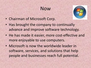 Now
• Chairman of Microsoft Corp.
• Has brought the company to continually
advance and improve software technology.
• He has made it easier, more cost-effective and
more enjoyable to use computers.
• Microsoft is now the worldwide leader in
software, services, and solutions that help
people and businesses reach full potential.
 