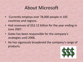 About Microsoft
• Currently employs over 78,000 people in 105
countries and regions.
• Had revenues of $52.12 billion for the year ending in
June 2007.
• Gates has been responsible for the company’s
strategies until 2006.
• He has vigorously broadened the company’s range of
products.
 