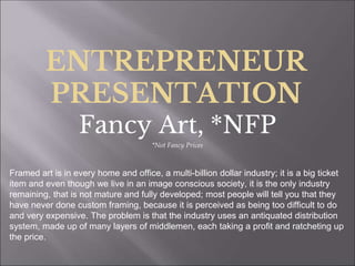 ENTREPRENEUR
PRESENTATION
Fancy Art, *NFP
*Not Fancy Prices
Framed art is in every home and office, a multi-billion dollar industry; it is a big ticket
item and even though we live in an image conscious society, it is the only industry
remaining, that is not mature and fully developed; most people will tell you that they
have never done custom framing, because it is perceived as being too difficult to do
and very expensive. The problem is that the industry uses an antiquated distribution
system, made up of many layers of middlemen, each taking a profit and ratcheting up
the price.
 