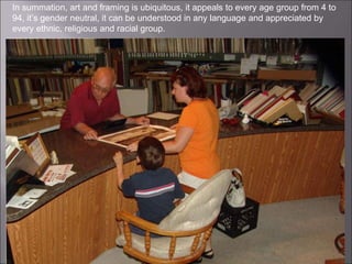 In summation, art and framing is ubiquitous, it appeals to every age group from 4 to
94, it’s gender neutral, it can be understood in any language and appreciated by
every ethnic, religious and racial group.
 