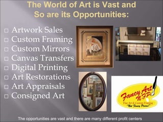 The World of Art is Vast and
So are its Opportunities:
⬜ Artwork Sales
⬜ Custom Framing
⬜ Custom Mirrors
⬜ Canvas Transfers
⬜ Digital Printing
⬜ Art Restorations
⬜ Art Appraisals
⬜ Consigned Art
The opportunities are vast and there are many different profit centers
 