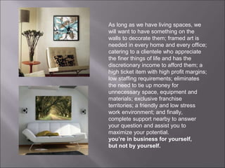 As long as we have living spaces, we
will want to have something on the
walls to decorate them; framed art is
needed in every home and every office;
catering to a clientele who appreciate
the finer things of life and has the
discretionary income to afford them; a
high ticket item with high profit margins;
low staffing requirements; eliminates
the need to tie up money for
unnecessary space, equipment and
materials; exclusive franchise
territories; a friendly and low stress
work environment; and finally,
complete support nearby to answer
your question and assist you to
maximize your potential.
you’re in business for yourself,
but not by yourself.
 