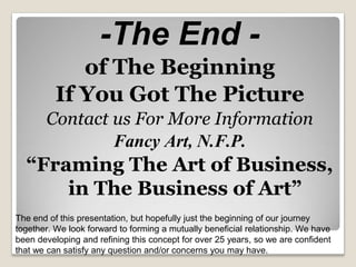 -The End -
of The Beginning
If You Got The Picture
Contact us For More Information
Fancy Art, N.F.P.
“Framing The Art of Business,
in The Business of Art”
The end of this presentation, but hopefully just the beginning of our journey
together. We look forward to forming a mutually beneficial relationship. We have
been developing and refining this concept for over 25 years, so we are confident
that we can satisfy any question and/or concerns you may have.
 
