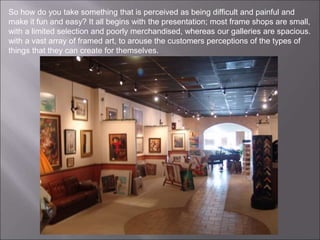 So how do you take something that is perceived as being difficult and painful and
make it fun and easy? It all begins with the presentation; most frame shops are small,
with a limited selection and poorly merchandised, whereas our galleries are spacious.
with a vast array of framed art, to arouse the customers perceptions of the types of
things that they can create for themselves.
 