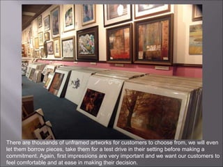 There are thousands of unframed artworks for customers to choose from, we will even
let them borrow pieces, take them for a test drive in their setting before making a
commitment. Again, first impressions are very important and we want our customers to
feel comfortable and at ease in making their decision.
 
