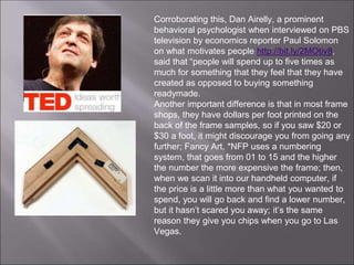 Corroborating this, Dan Airelly, a prominent
behavioral psychologist when interviewed on PBS
television by economics reporter Paul Solomon
on what motivates people http://bit.ly/2MOtiv8,
said that “people will spend up to five times as
much for something that they feel that they have
created as opposed to buying something
readymade.
Another important difference is that in most frame
shops, they have dollars per foot printed on the
back of the frame samples, so if you saw $20 or
$30 a foot, it might discourage you from going any
further; Fancy Art, *NFP uses a numbering
system, that goes from 01 to 15 and the higher
the number the more expensive the frame; then,
when we scan it into our handheld computer, if
the price is a little more than what you wanted to
spend, you will go back and find a lower number,
but it hasn’t scared you away; it’s the same
reason they give you chips when you go to Las
Vegas.
 