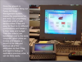 Once the artwork is
composed to their liking our
Fancy Art Order
Management System,
makes the experience fun
and easy. Our proprietary
handheld point of sale
device makes it fast and
easy for them to try different
combinations and tweak it
to their taste and budget.
Then the order(s) are
transferred over to the store
computer, which prints an
invoice and creates a
record of the sale and
archives all of the
particulars so that if they
ever want to lookup or
replicate a previous order, it
can be done easily.
 