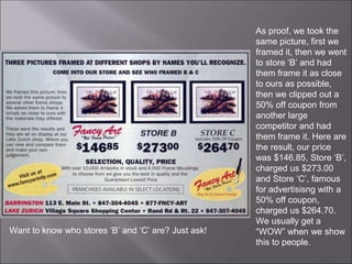 As proof, we took the
same picture, first we
framed it, then we went
to store ‘B’ and had
them frame it as close
to ours as possible,
then we clipped out a
50% off coupon from
another large
competitor and had
them frame it. Here are
the result, our price
was $146.85, Store ‘B’,
charged us $273.00
and Store ‘C’, famous
for advertisisng with a
50% off coupon,
charged us $264.70.
We usually get a
“WOW” when we show
this to people.
Want to know who stores ‘B’ and ‘C’ are? Just ask!
 