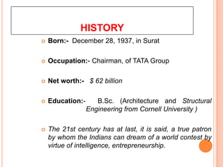 HISTORY
   Born:- December 28, 1937, in Surat

   Occupation:- Chairman, of TATA Group

   Net worth:- $ 62 billion

   Education:-      B.Sc. (Architecture and Structural
                  Engineering from Cornell University )

   The 21st century has at last, it is said, a true patron
    by whom the Indians can dream of a world contest by
    virtue of intelligence, entrepreneurship.
 