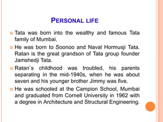 PERSONAL LIFE
 Tata was born into the wealthy and famous Tata
  family of Mumbai.
 He was born to Soonoo and Naval Hormusji Tata.
  Ratan is the great grandson of Tata group founder
  Jamshedji Tata.
 Ratan`s childhood was troubled, his parents
  separating in the mid-1940s, when he was about
  seven and his younger brother Jimmy was five.
 He was schooled at the Campion School, Mumbai
  and graduated from Cornell University in 1962 with
  a degree in Architecture and Structural Engineering.
 