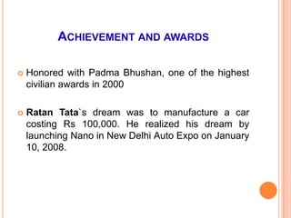 ACHIEVEMENT AND AWARDS

   Honored with Padma Bhushan, one of the highest
    civilian awards in 2000

   Ratan Tata`s dream was to manufacture a car
    costing Rs 100,000. He realized his dream by
    launching Nano in New Delhi Auto Expo on January
    10, 2008.
 