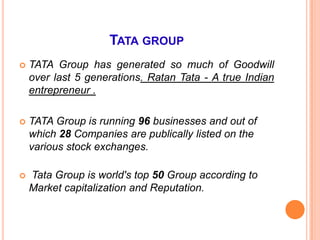 TATA GROUP
   TATA Group has generated so much of Goodwill
    over last 5 generations. Ratan Tata - A true Indian
    entrepreneur .

   TATA Group is running 96 businesses and out of
    which 28 Companies are publically listed on the
    various stock exchanges.

   Tata Group is world's top 50 Group according to
    Market capitalization and Reputation.
 