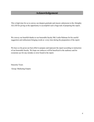 Acknowledgement


This is high time for us to convey our deepest gratitude and sincere submission to the Almighty
ALLAH for giving us the opportunity to accomplish such a huge task of preparing this report.




We convey our heartfelt thanks to our honorable faculty Md. Lutfar Rahman for his careful
suggestion and enthusiasm bringing words at every time during the preparation of the report.



We have so far given our best effort to prepare and represent the report according to instruction
of our honorable faculty. We hope our endeavor will be beneficial to the audience and for
exonerate eye for any mistake or error found in the report.




Sincerely Yours

Group: Marketing Empire




                                                                                                    4
 