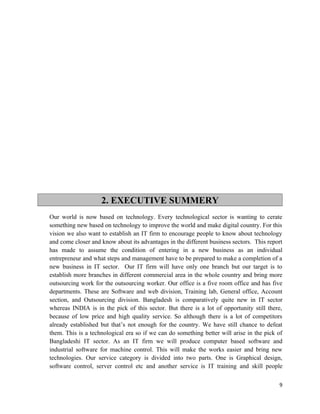 2. EXECUTIVE SUMMERY
Our world is now based on technology. Every technological sector is wanting to cerate
something new based on technology to improve the world and make digital country. For this
vision we also want to establish an IT firm to encourage people to know about technology
and come closer and know about its advantages in the different business sectors. This report
has made to assume the condition of entering in a new business as an individual
entrepreneur and what steps and management have to be prepared to make a completion of a
new business in IT sector. Our IT firm will have only one branch but our target is to
establish more branches in different commercial area in the whole country and bring more
outsourcing work for the outsourcing worker. Our office is a five room office and has five
departments. These are Software and web division, Training lab, General office, Account
section, and Outsourcing division. Bangladesh is comparatively quite new in IT sector
whereas INDIA is in the pick of this sector. But there is a lot of opportunity still there,
because of low price and high quality service. So although there is a lot of competitors
already established but that’s not enough for the country. We have still chance to defeat
them. This is a technological era so if we can do something better will arise in the pick of
Bangladeshi IT sector. As an IT firm we will produce computer based software and
industrial software for machine control. This will make the works easier and bring new
technologies. Our service category is divided into two parts. One is Graphical design,
software control, server control etc and another service is IT training and skill people

                                                                                          9
 