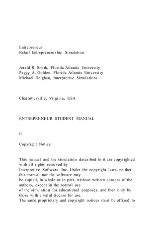 Entrepreneur
Retail Entrepreneurship Simulation
Jerald R. Smith, Florida Atlantic University
Peggy A. Golden, Florida Atlantic University
Michael Deighan, Interpretive Simulations
Charlottesville, Virginia, USA
ENTREPRENEUR STUDENT MANUAL
ii
Copyright Notice
This manual and the simulation described in it are copyrighted
with all rights reserved by
Interpretive Software, Inc. Under the copyright laws, neither
this manual nor the software may
be copied, in whole or in part, without written consent of the
authors, except in the normal use
of the simulation for educational purposes, and then only by
those with a valid license for use.
The same proprietary and copyright notices must be affixed to
 