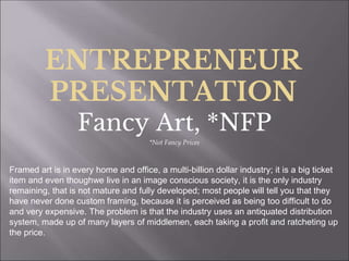 ENTREPRENEUR
PRESENTATION
Fancy Art, *NFP
*Not Fancy Prices
Framed art is in every home and office, a multi-billion dollar industry; it is a big ticket
item and even thoughwe live in an image conscious society, it is the only industry
remaining, that is not mature and fully developed; most people will tell you that they
have never done custom framing, because it is perceived as being too difficult to do
and very expensive. The problem is that the industry uses an antiquated distribution
system, made up of many layers of middlemen, each taking a profit and ratcheting up
the price.
 