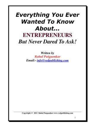 Everything You Ever
  Wanted To Know
       About...
  ENTREPRENEURS
 But Never Dared To Ask!
                 Written by
            Rahul Patgaonkar
      Email:- info@vedpublishing.com




  Copyiright @ 2011 Rahul Patgaonkar www.vedpublishing.com

                                                             1
 