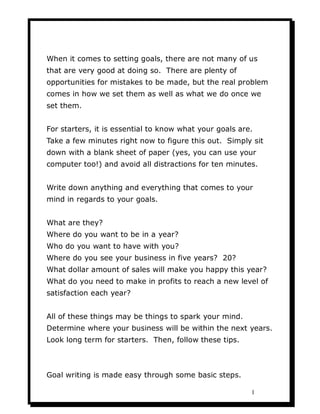 When it comes to setting goals, there are not many of us
that are very good at doing so. There are plenty of
opportunities for mistakes to be made, but the real problem
comes in how we set them as well as what we do once we
set them.


For starters, it is essential to know what your goals are.
Take a few minutes right now to figure this out. Simply sit
down with a blank sheet of paper (yes, you can use your
computer too!) and avoid all distractions for ten minutes.


Write down anything and everything that comes to your
mind in regards to your goals.


What are they?
Where do you want to be in a year?
Who do you want to have with you?
Where do you see your business in five years? 20?
What dollar amount of sales will make you happy this year?
What do you need to make in profits to reach a new level of
satisfaction each year?


All of these things may be things to spark your mind.
Determine where your business will be within the next years.
Look long term for starters. Then, follow these tips.



Goal writing is made easy through some basic steps.

                                                         1
 