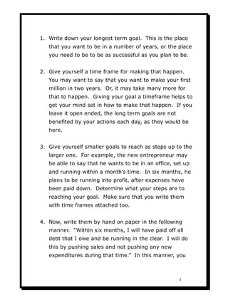 1. Write down your longest term goal. This is the place
   that you want to be in a number of years, or the place
   you need to be to be as successful as you plan to be.


2. Give yourself a time frame for making that happen.
   You may want to say that you want to make your first
   million in two years. Or, it may take many more for
   that to happen. Giving your goal a timeframe helps to
   get your mind set in how to make that happen. If you
   leave it open ended, the long term goals are not
   benefited by your actions each day, as they would be
   here.


3. Give yourself smaller goals to reach as steps up to the
   larger one. For example, the new entrepreneur may
   be able to say that he wants to be in an office, set up
   and running within a month’s time. In six months, he
   plans to be running into profit, after expenses have
   been paid down. Determine what your steps are to
   reaching your goal. Make sure that you write them
   with time frames attached too.


4. Now, write them by hand on paper in the following
   manner. “Within six months, I will have paid off all
   debt that I owe and be running in the clear. I will do
   this by pushing sales and not pushing any new
   expenditures during that time.” In this manner, you



                                                      1
 
