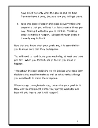 have listed not only what the goal is and the time
      frame to have it done, but also how you will get there.


  5. Take this piece of paper and place it everywhere and
      anywhere that you will see it at least several times per
      day. Seeing it will allow you to think it. Thinking
      about it makes it happen. Success through goals is
      the only way to find it.


Now that you know what your goals are, it is essential for
you to make sure that they do happen.


You will need to read those goals each day, at least one time
per day. When you think it, see it, feel it, you make it
happen.


Throughout the next chapters we will discuss what long term
decisions you need to make as well as what various things
you need to do to make them happen.


When you go through each step, determine your goal for it.
How will you implement it into your current work day and
how will you insure that it will happen?




                                                            1
 