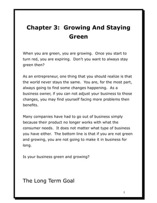 Chapter 3: Growing And Staying
                         Green

When you are green, you are growing. Once you start to
turn red, you are expiring. Don’t you want to always stay
green then?


As an entrepreneur, one thing that you should realize is that
the world never stays the same. You are, for the most part,
always going to find some changes happening. As a
business owner, if you can not adjust your business to those
changes, you may find yourself facing more problems then
benefits.


Many companies have had to go out of business simply
because their product no longer works with what the
consumer needs. It does not matter what type of business
you have either. The bottom line is that if you are not green
and growing, you are not going to make it in business for
long.


Is your business green and growing?




The Long Term Goal

                                                        1
 