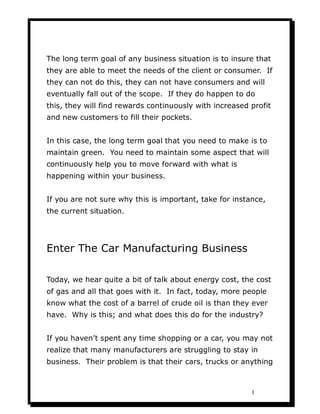 The long term goal of any business situation is to insure that
they are able to meet the needs of the client or consumer. If
they can not do this, they can not have consumers and will
eventually fall out of the scope. If they do happen to do
this, they will find rewards continuously with increased profit
and new customers to fill their pockets.


In this case, the long term goal that you need to make is to
maintain green. You need to maintain some aspect that will
continuously help you to move forward with what is
happening within your business.


If you are not sure why this is important, take for instance,
the current situation.




Enter The Car Manufacturing Business

Today, we hear quite a bit of talk about energy cost, the cost
of gas and all that goes with it. In fact, today, more people
know what the cost of a barrel of crude oil is than they ever
have. Why is this; and what does this do for the industry?


If you haven’t spent any time shopping or a car, you may not
realize that many manufacturers are struggling to stay in
business. Their problem is that their cars, trucks or anything



                                                         1
 