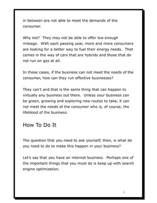in between are not able to meet the demands of the
consumer.


Why not? They may not be able to offer low enough
mileage. With each passing year, more and more consumers
are looking for a better way to fuel their energy needs. That
comes in the way of cars that are hybrids and those that do
not run on gas at all.


In these cases, if the business can not meet the needs of the
consumer, how can they run effective businesses?


They can’t and that is the same thing that can happen to
virtually any business out there. Unless your business can
be green, growing and exploring new routes to take, it can
not meet the needs of the consumer who is, of course, the
lifeblood of the business.


How To Do It

The question that you need to ask yourself, then, is what do
you need to do to make this happen in your business?


Let’s say that you have an internet business. Perhaps one of
the important things that you must do is keep up with search
engine optimization.




                                                       1
 