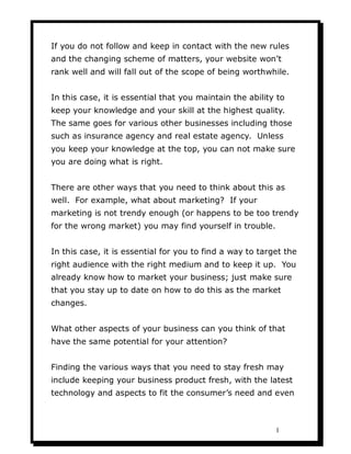 If you do not follow and keep in contact with the new rules
and the changing scheme of matters, your website won’t
rank well and will fall out of the scope of being worthwhile.


In this case, it is essential that you maintain the ability to
keep your knowledge and your skill at the highest quality.
The same goes for various other businesses including those
such as insurance agency and real estate agency. Unless
you keep your knowledge at the top, you can not make sure
you are doing what is right.


There are other ways that you need to think about this as
well. For example, what about marketing? If your
marketing is not trendy enough (or happens to be too trendy
for the wrong market) you may find yourself in trouble.


In this case, it is essential for you to find a way to target the
right audience with the right medium and to keep it up. You
already know how to market your business; just make sure
that you stay up to date on how to do this as the market
changes.


What other aspects of your business can you think of that
have the same potential for your attention?


Finding the various ways that you need to stay fresh may
include keeping your business product fresh, with the latest
technology and aspects to fit the consumer’s need and even



                                                           1
 