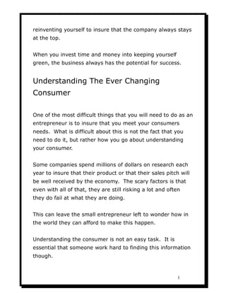 reinventing yourself to insure that the company always stays
at the top.


When you invest time and money into keeping yourself
green, the business always has the potential for success.


Understanding The Ever Changing
Consumer

One of the most difficult things that you will need to do as an
entrepreneur is to insure that you meet your consumers
needs. What is difficult about this is not the fact that you
need to do it, but rather how you go about understanding
your consumer.


Some companies spend millions of dollars on research each
year to insure that their product or that their sales pitch will
be well received by the economy. The scary factors is that
even with all of that, they are still risking a lot and often
they do fail at what they are doing.


This can leave the small entrepreneur left to wonder how in
the world they can afford to make this happen.


Understanding the consumer is not an easy task. It is
essential that someone work hard to finding this information
though.



                                                            1
 