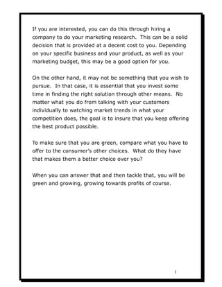 If you are interested, you can do this through hiring a
company to do your marketing research. This can be a solid
decision that is provided at a decent cost to you. Depending
on your specific business and your product, as well as your
marketing budget, this may be a good option for you.


On the other hand, it may not be something that you wish to
pursue. In that case, it is essential that you invest some
time in finding the right solution through other means. No
matter what you do from talking with your customers
individually to watching market trends in what your
competition does, the goal is to insure that you keep offering
the best product possible.


To make sure that you are green, compare what you have to
offer to the consumer’s other choices. What do they have
that makes them a better choice over you?


When you can answer that and then tackle that, you will be
green and growing, growing towards profits of course.




                                                          1
 
