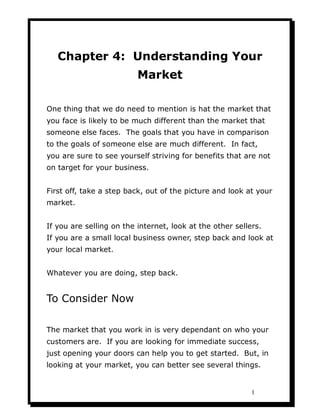 Chapter 4: Understanding Your
                          Market

One thing that we do need to mention is hat the market that
you face is likely to be much different than the market that
someone else faces. The goals that you have in comparison
to the goals of someone else are much different. In fact,
you are sure to see yourself striving for benefits that are not
on target for your business.


First off, take a step back, out of the picture and look at your
market.


If you are selling on the internet, look at the other sellers.
If you are a small local business owner, step back and look at
your local market.


Whatever you are doing, step back.


To Consider Now

The market that you work in is very dependant on who your
customers are. If you are looking for immediate success,
just opening your doors can help you to get started. But, in
looking at your market, you can better see several things.


                                                           1
 