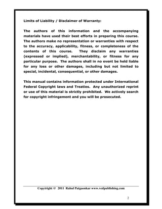 Limits of Liability / Disclaimer of Warranty:


The   authors    of    this   information    and   the    accompanying
materials have used their best efforts in preparing this course.
The authors make no representation or warranties with respect
to the accuracy, applicability, fitness, or completeness of the
contents   of   this   course.     They     disclaim     any   warranties
(expressed or implied), merchantability, or fitness for any
particular purpose. The authors shall in no event be held liable
for any loss or other damages, including but not limited to
special, incidental, consequential, or other damages.


This manual contains information protected under International
Federal Copyright laws and Treaties. Any unauthorized reprint
or use of this material is strictly prohibited. We actively search
for copyright infringement and you will be prosecuted.




        Copyiright @ 2011 Rahul Patgaonkar www.vedpublishing.com


                                                                   2
 