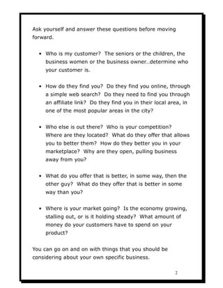 Ask yourself and answer these questions before moving
forward.


  • Who is my customer? The seniors or the children, the
     business women or the business owner…determine who
     your customer is.


  • How do they find you? Do they find you online, through
     a simple web search? Do they need to find you through
     an affiliate link? Do they find you in their local area, in
     one of the most popular areas in the city?


  • Who else is out there? Who is your competition?
     Where are they located? What do they offer that allows
     you to better them? How do they better you in your
     marketplace? Why are they open, pulling business
     away from you?


  • What do you offer that is better, in some way, then the
     other guy? What do they offer that is better in some
     way than you?


  • Where is your market going? Is the economy growing,
     stalling out, or is it holding steady? What amount of
     money do your customers have to spend on your
     product?


You can go on and on with things that you should be
considering about your own specific business.

                                                           2
 