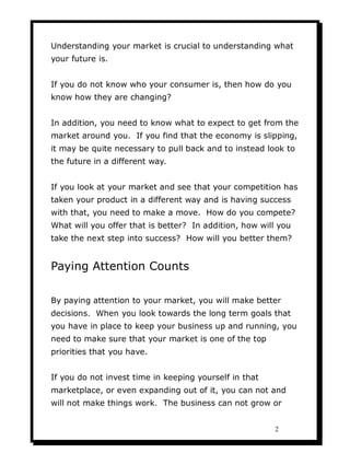 Understanding your market is crucial to understanding what
your future is.


If you do not know who your consumer is, then how do you
know how they are changing?


In addition, you need to know what to expect to get from the
market around you. If you find that the economy is slipping,
it may be quite necessary to pull back and to instead look to
the future in a different way.


If you look at your market and see that your competition has
taken your product in a different way and is having success
with that, you need to make a move. How do you compete?
What will you offer that is better? In addition, how will you
take the next step into success? How will you better them?


Paying Attention Counts

By paying attention to your market, you will make better
decisions. When you look towards the long term goals that
you have in place to keep your business up and running, you
need to make sure that your market is one of the top
priorities that you have.


If you do not invest time in keeping yourself in that
marketplace, or even expanding out of it, you can not and
will not make things work. The business can not grow or


                                                        2
 
