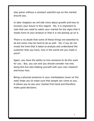 stay green without a constant watchful eye on the market
around you.


In later chapters we will talk more about growth and how to
envision your future in this regard. Yet, it is important to
note that you need to watch your market for the signs that it
needs more of your product or that it is not picking up on it.


There is no doubt that some of these things are essential to
do but some may be hard to do as well. Yet, if you do not
invest the time that it takes to analyze and understand the
customer that you have, how in the world will you make it
work?


Again, you have the ability to hire someone to do this work
for you. But, you can and you should consider not only
doing this but also helping yourself with your own research
and know how.


Being a physical presence in your marketplace (even on the
web) helps you to make sure that people can come to you.
It allows you to see your market first hand and therefore
make good decisions.




                                                          2
 