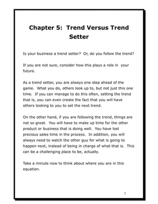 Chapter 5: Trend Versus Trend
                          Setter

Is your business a trend setter? Or, do you follow the trend?


If you are not sure, consider how this plays a role in your
future.


As a trend setter, you are always one step ahead of the
game. What you do, others look up to, but not just this one
time. If you can manage to do this often, setting the trend
that is, you can even create the fact that you will have
others looking to you to set the next trend.


On the other hand, if you are following the trend, things are
not so great. You will have to make up time for the other
product or business that is doing well. You have lost
precious sales time in the process. In addition, you will
always need to watch the other guy for what is going to
happen next, instead of being in charge of what that is. This
can be a challenging place to be, actually.


Take a minute now to think about where you are in this
equation.




                                                           2
 