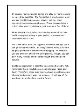 Of course, your reputation comes into play for more reasons
or ways than just this. The fact is that it also happens when
you are considering customer service, pricing, good
community connections and so on. These things all play a
role in what your reputation is, just to name a few of them!


When you are considering your long term goal of success
and having good money in your pocket, how does your
reputation play a role?


We talked about how this happens with trend setting, but it
can go further than that. In today’s offline world, it is hard
to get a good cup of coffee without begging. No matter if
you are online or offline with your product, though, you can
gain many rewards and benefits by just providing good
service.


Building a reputation is essential to continued growth. Yet,
remember that a reputation can go both ways (good and
bad!) Therefore, make sure that you have a solid backing of
pleased customers in your marketplace. It will pay off for
you today as well as long into the future.




                                                          2
 