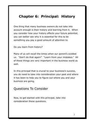 Chapter 6: Principal: History

One thing that many business owners do not take into
account enough is their history and learning from it. When
you consider how your history affects your future potential,
you can better see why it is essential for this to be
something you pay a good amount of attention to.


Do you learn from history?


Many of us will recall the times when our parent’s scolded
us. “Don’t do that again!” “Learn from your mistakes.” All
of these things are very important in the business world as
well.


In this principal that is crucial to your business’s success,
you do need to take into consideration your past and where
it has been to help you to figure out where you and your
business are going.


Questions To Consider

Now, to get started with this principal, take into
consideration these questions.




                                                           2
 