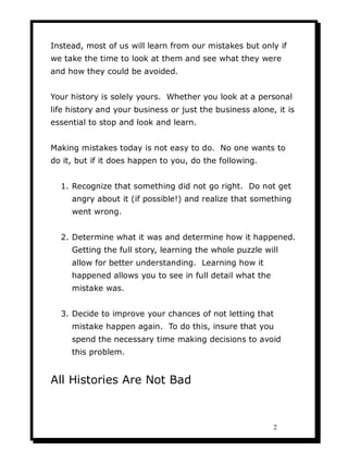 Instead, most of us will learn from our mistakes but only if
we take the time to look at them and see what they were
and how they could be avoided.


Your history is solely yours. Whether you look at a personal
life history and your business or just the business alone, it is
essential to stop and look and learn.


Making mistakes today is not easy to do. No one wants to
do it, but if it does happen to you, do the following.


  1. Recognize that something did not go right. Do not get
     angry about it (if possible!) and realize that something
     went wrong.


  2. Determine what it was and determine how it happened.
     Getting the full story, learning the whole puzzle will
     allow for better understanding. Learning how it
     happened allows you to see in full detail what the
     mistake was.


  3. Decide to improve your chances of not letting that
     mistake happen again. To do this, insure that you
     spend the necessary time making decisions to avoid
     this problem.


All Histories Are Not Bad



                                                          2
 